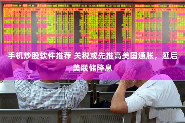 手机炒股软件推荐 关税或先推高美国通胀，延后美联储降息
