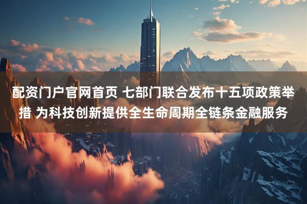 配资门户官网首页 七部门联合发布十五项政策举措 为科技创新提供全生命周期全链条金融服务