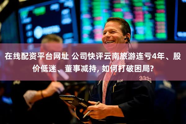 在线配资平台网址 公司快评云南旅游连亏4年、股价低迷、董事减持, 如何打破困局?