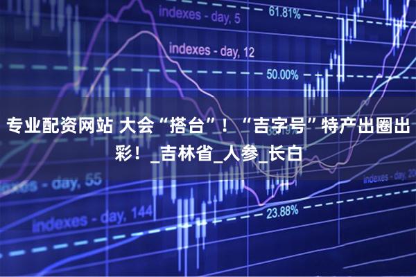 专业配资网站 大会“搭台”！“吉字号”特产出圈出彩！_吉林省_人参_长白