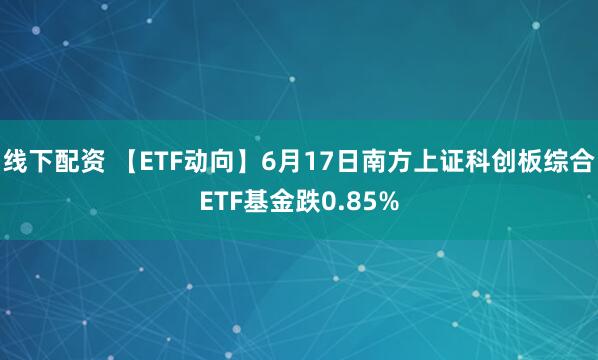 线下配资 【ETF动向】6月17日南方上证科创板综合ETF基金跌0.85%