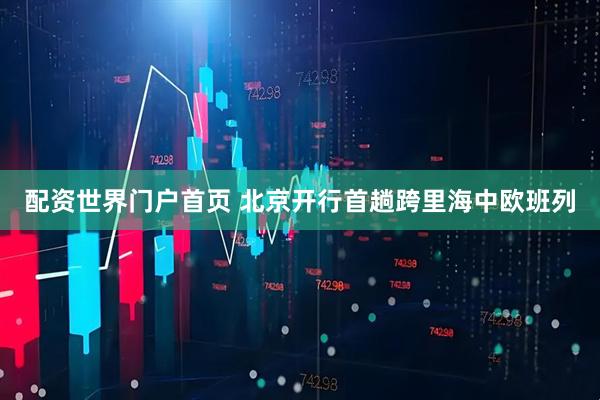 配资世界门户首页 北京开行首趟跨里海中欧班列