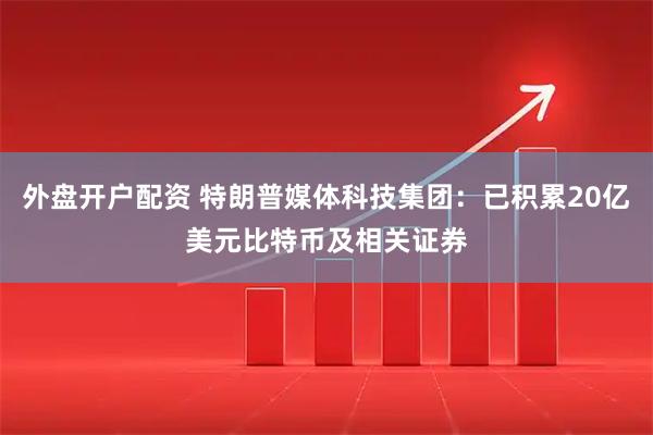外盘开户配资 特朗普媒体科技集团：已积累20亿美元比特币及相关证券