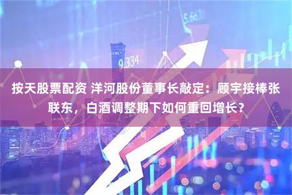 按天股票配资 洋河股份董事长敲定：顾宇接棒张联东，白酒调整期下如何重回增长？