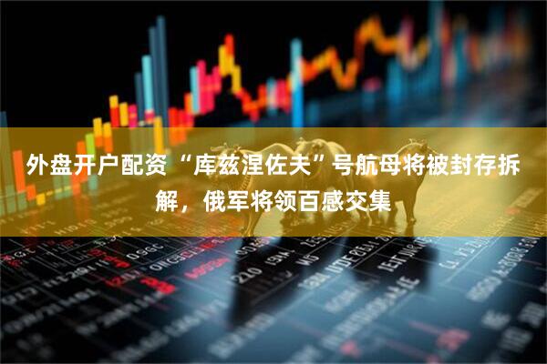 外盘开户配资 “库兹涅佐夫”号航母将被封存拆解，俄军将领百感交集