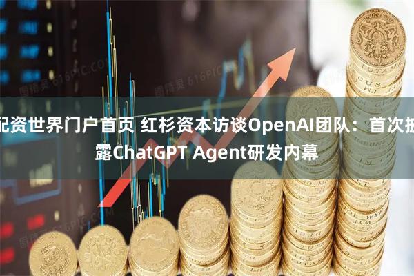 配资世界门户首页 红杉资本访谈OpenAI团队：首次披露ChatGPT Agent研发内幕