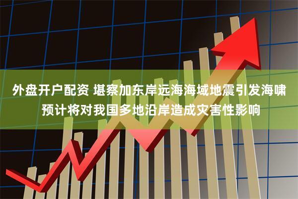 外盘开户配资 堪察加东岸远海海域地震引发海啸 预计将对我国多地沿岸造成灾害性影响