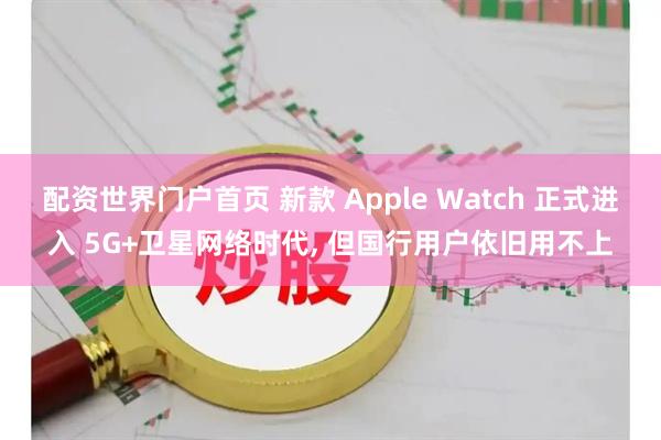 配资世界门户首页 新款 Apple Watch 正式进入 5G+卫星网络时代, 但国行用户依旧用不上