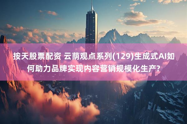 按天股票配资 云荫观点系列(129)生成式AI如何助力品牌实现内容营销规模化生产?