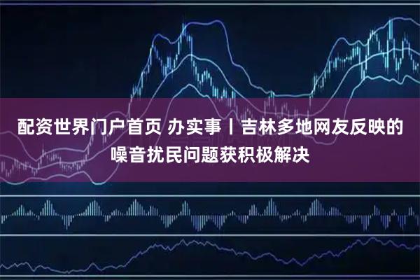 配资世界门户首页 办实事丨吉林多地网友反映的噪音扰民问题获积极解决