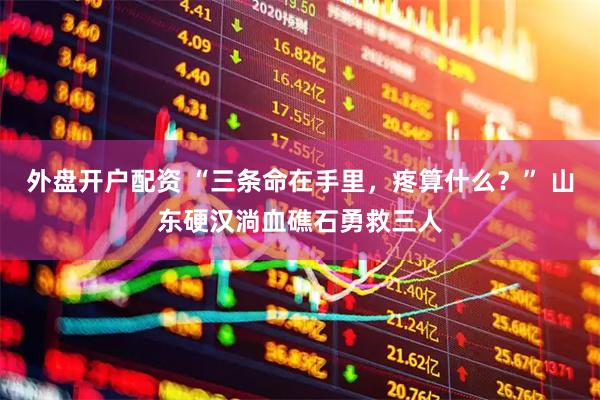 外盘开户配资 “三条命在手里，疼算什么？” 山东硬汉淌血礁石勇救三人