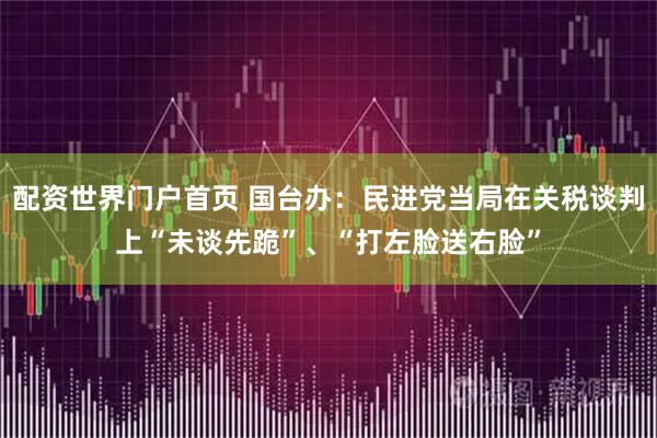 配资世界门户首页 国台办：民进党当局在关税谈判上“未谈先跪”、“打左脸送右脸”