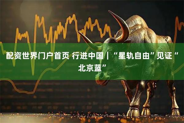 配资世界门户首页 行进中国｜“星轨自由”见证“北京蓝”