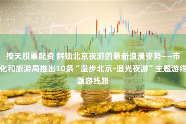 按天股票配资 解锁北京夜游的最新浪漫姿势——市文化和旅游局推出10条“漫步北京-追光夜游”主题游线路