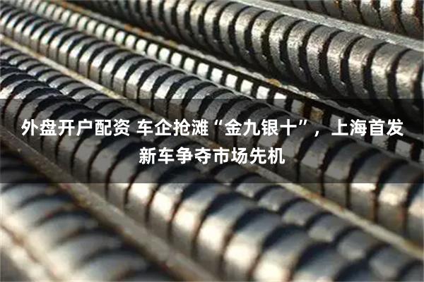 外盘开户配资 车企抢滩“金九银十”，上海首发新车争夺市场先机