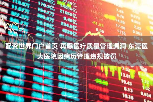 配资世界门户首页 再曝医疗质量管理漏洞 东莞医大医院因病历管理违规被罚