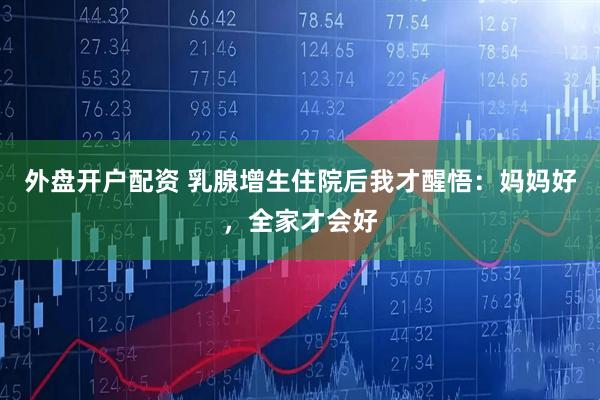 外盘开户配资 乳腺增生住院后我才醒悟：妈妈好，全家才会好
