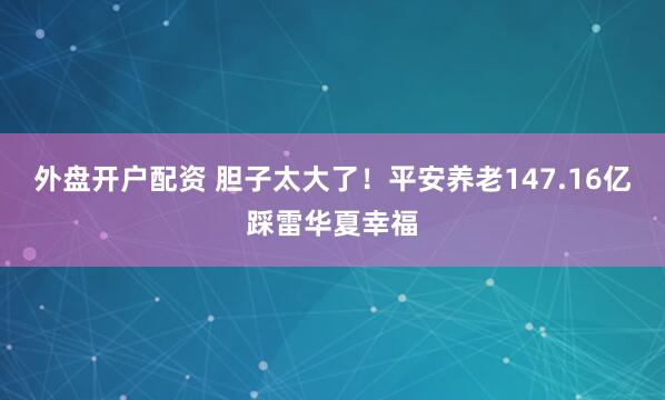 外盘开户配资 胆子太大了！平安养老147.16亿踩雷华夏幸福