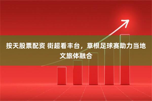 按天股票配资 街超看丰台，草根足球赛助力当地文旅体融合