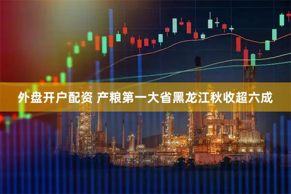 外盘开户配资 产粮第一大省黑龙江秋收超六成