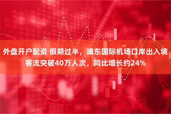 外盘开户配资 假期过半，浦东国际机场口岸出入境客流突破40万人次，同比增长约24%