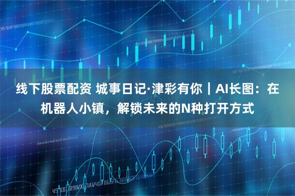 线下股票配资 城事日记·津彩有你｜AI长图：在机器人小镇，解锁未来的N种打开方式