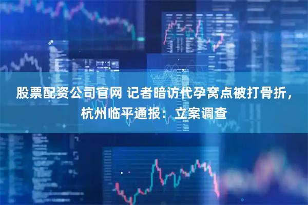 股票配资公司官网 记者暗访代孕窝点被打骨折,杭州临平通报:立案调查
