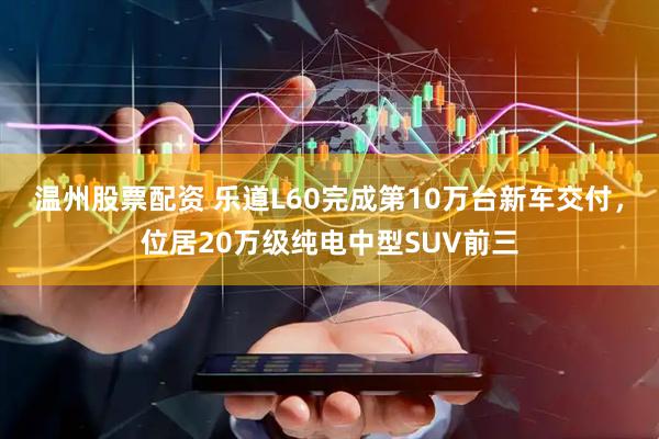 温州股票配资 乐道L60完成第10万台新车交付，位居20万级纯电中型SUV前三