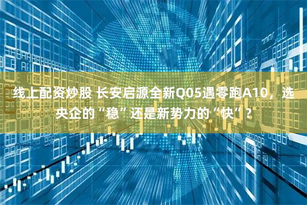 线上配资炒股 长安启源全新Q05遇零跑A10，选央企的“稳”还是新势力的“快”？