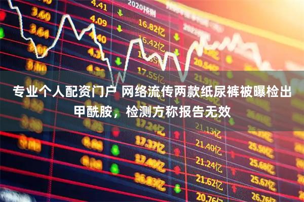 专业个人配资门户 网络流传两款纸尿裤被曝检出甲酰胺，检测方称报告无效