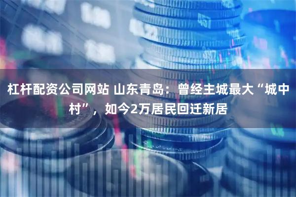 杠杆配资公司网站 山东青岛：曾经主城最大“城中村”，如今2万居民回迁新居