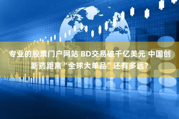 专业的股票门户网站 BD交易破千亿美元 中国创新药距离“全球大单品”还有多远？