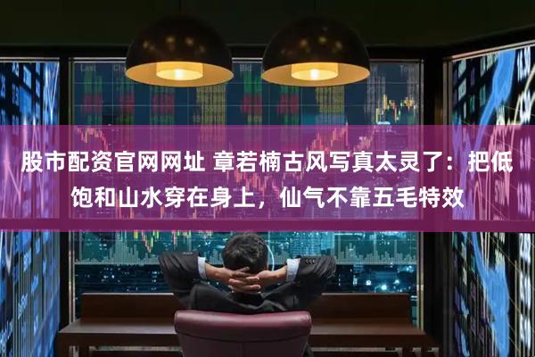 股市配资官网网址 章若楠古风写真太灵了：把低饱和山水穿在身上，仙气不靠五毛特效